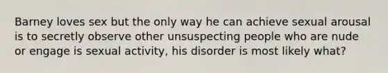 Barney loves sex but the only way he can achieve sexual arousal is to secretly observe other unsuspecting people who are nude or engage is sexual activity, his disorder is most likely what?