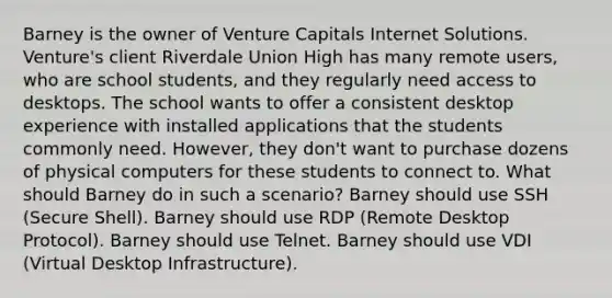 Barney is the owner of Venture Capitals Internet Solutions. Venture's client Riverdale Union High has many remote users, who are school students, and they regularly need access to desktops. The school wants to offer a consistent desktop experience with installed applications that the students commonly need. However, they don't want to purchase dozens of physical computers for these students to connect to. What should Barney do in such a scenario? Barney should use SSH (Secure Shell). Barney should use RDP (Remote Desktop Protocol). Barney should use Telnet. Barney should use VDI (Virtual Desktop Infrastructure).