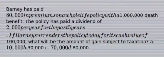 Barney has paid 80,000 in premiums on a whole life policy with a1,000,000 death benefit. The policy has paid a dividend of 2,000 per year for the past 5 years. If Barney surrenders the policy today for its cash value of100,000, what will be the amount of gain subject to taxation? a. 10,000 b.30,000 c. 70,000 d.80,000