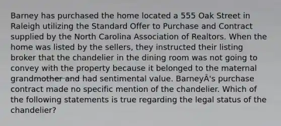 Barney has purchased the home located a 555 Oak Street in Raleigh utilizing the Standard Offer to Purchase and Contract supplied by the North Carolina Association of Realtors. When the home was listed by the sellers, they instructed their listing broker that the chandelier in the dining room was not going to convey with the property because it belonged to the maternal grandmother and had sentimental value. BarneyÂ's purchase contract made no specific mention of the chandelier. Which of the following statements is true regarding the legal status of the chandelier?