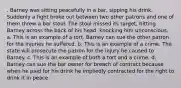 . Barney was sitting peacefully in a bar, sipping his drink. Suddenly a fight broke out between two other patrons and one of them threw a bar stool. The stool missed its target, hitting Barney across the back of his head, knocking him unconscious. a. This is an example of a tort. Barney can sue the other patron for the injuries he suffered. b. This is an example of a crime. The state will prosecute the patron for the injury he caused to Barney. c. This is an example of both a tort and a crime. d. Barney can sue the bar owner for breach of contract because when he paid for his drink he impliedly contracted for the right to drink it in peace.