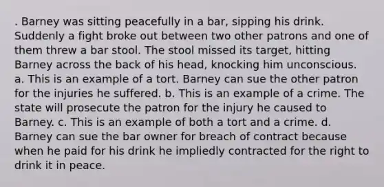 . Barney was sitting peacefully in a bar, sipping his drink. Suddenly a fight broke out between two other patrons and one of them threw a bar stool. The stool missed its target, hitting Barney across the back of his head, knocking him unconscious. a. This is an example of a tort. Barney can sue the other patron for the injuries he suffered. b. This is an example of a crime. The state will prosecute the patron for the injury he caused to Barney. c. This is an example of both a tort and a crime. d. Barney can sue the bar owner for breach of contract because when he paid for his drink he impliedly contracted for the right to drink it in peace.