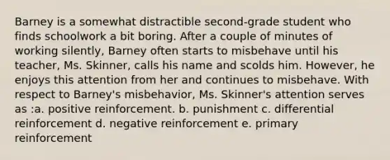 Barney is a somewhat distractible second-grade student who finds schoolwork a bit boring. After a couple of minutes of working silently, Barney often starts to misbehave until his teacher, Ms. Skinner, calls his name and scolds him. However, he enjoys this attention from her and continues to misbehave. With respect to Barney's misbehavior, Ms. Skinner's attention serves as :a. positive reinforcement. b. punishment c. differential reinforcement d. negative reinforcement e. primary reinforcement