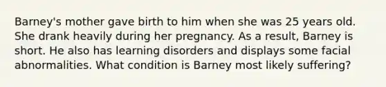 Barney's mother gave birth to him when she was 25 years old. She drank heavily during her pregnancy. As a result, Barney is short. He also has learning disorders and displays some facial abnormalities. What condition is Barney most likely suffering?