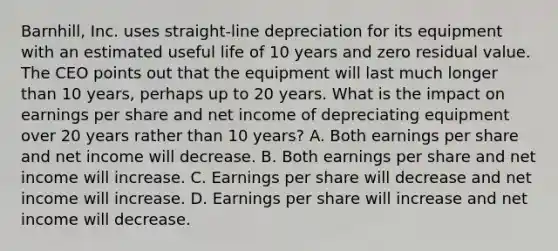 Barnhill, Inc. uses straight-line depreciation for its equipment with an estimated useful life of 10 years and zero residual value. The CEO points out that the equipment will last much longer than 10 years, perhaps up to 20 years. What is the impact on earnings per share and net income of depreciating equipment over 20 years rather than 10 years? A. Both earnings per share and net income will decrease. B. Both earnings per share and net income will increase. C. Earnings per share will decrease and net income will increase. D. Earnings per share will increase and net income will decrease.