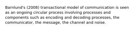 Barnlund's (2008) transactional model of communication is seen as an ongoing circular process involving processes and components such as encoding and decoding processes, the communicator, the message, the channel and noise.