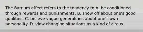 The Barnum effect refers to the tendency to A. be conditioned through rewards and punishments. B. show off about one's good qualities. C. believe vague generalities about one's own personality. D. view changing situations as a kind of circus.