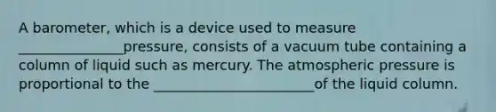 A barometer, which is a device used to measure _______________pressure, consists of a vacuum tube containing a column of liquid such as mercury. The atmospheric pressure is proportional to the _______________________of the liquid column.