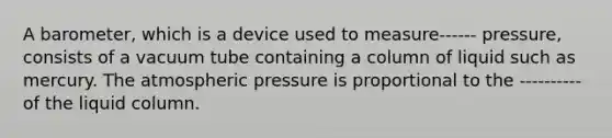 A barometer, which is a device used to measure------ pressure, consists of a vacuum tube containing a column of liquid such as mercury. The atmospheric pressure is proportional to the ----------of the liquid column.