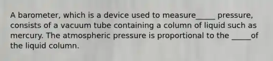 A barometer, which is a device used to measure_____ pressure, consists of a vacuum tube containing a column of liquid such as mercury. The atmospheric pressure is proportional to the _____of the liquid column.