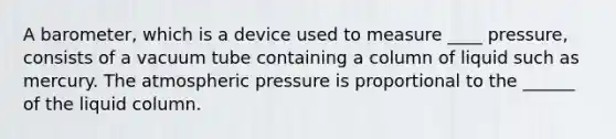 A barometer, which is a device used to measure ____ pressure, consists of a vacuum tube containing a column of liquid such as mercury. The atmospheric pressure is proportional to the ______ of the liquid column.