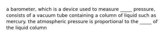 a barometer, which is a device used to measure _____ pressure, consists of a vacuum tube containing a column of liquid such as mercury. the atmospheric pressure is proportional to the _____ of the liquid column