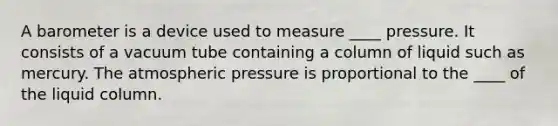 A barometer is a device used to measure ____ pressure. It consists of a vacuum tube containing a column of liquid such as mercury. The atmospheric pressure is proportional to the ____ of the liquid column.