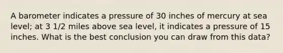 A barometer indicates a pressure of 30 inches of mercury at sea level; at 3 1/2 miles above sea level, it indicates a pressure of 15 inches. What is the best conclusion you can draw from this data?