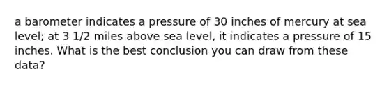 a barometer indicates a pressure of 30 inches of mercury at sea level; at 3 1/2 miles above sea level, it indicates a pressure of 15 inches. What is the best conclusion you can draw from these data?