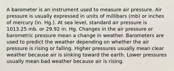 A barometer is an instrument used to measure air pressure. Air pressure is usually expressed in units of millibars (mb) or inches of mercury (in. Hg.). At sea level, standard air pressure is 1013.25 mb. or 29.92 in. Hg. Changes in the air pressure or barometric pressure mean a change in weather. Barometers are used to predict the weather depending on whether the air pressure is rising or falling. Higher pressures usually mean clear weather because air is sinking toward the earth. Lower pressures usually mean bad weather because air is rising.