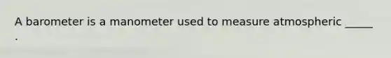 A barometer is a manometer used to measure atmospheric _____ .