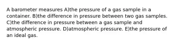 A baro<a href='https://www.questionai.com/knowledge/kd73UVSayN-meter-m' class='anchor-knowledge'>meter m</a>easures A)the pressure of a gas sample in a container. B)the difference in pressure between two gas samples. C)the difference in pressure between a gas sample and atmospheric pressure. D)atmospheric pressure. E)the pressure of an ideal gas.