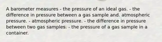 A baro<a href='https://www.questionai.com/knowledge/kd73UVSayN-meter-m' class='anchor-knowledge'>meter m</a>easures - the pressure of an ideal gas. - the difference in pressure between a gas sample and. atmospheric pressure. - atmospheric pressure. - the difference in pressure between two gas samples. - the pressure of a gas sample in a container.