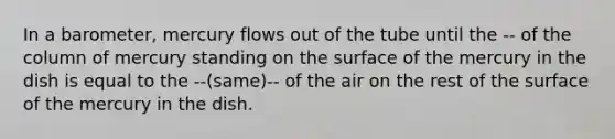 In a barometer, mercury flows out of the tube until the -- of the column of mercury standing on the surface of the mercury in the dish is equal to the --(same)-- of the air on the rest of the surface of the mercury in the dish.