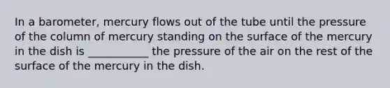 In a barometer, mercury flows out of the tube until the pressure of the column of mercury standing on the surface of the mercury in the dish is ___________ the pressure of the air on the rest of the surface of the mercury in the dish.