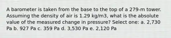 A barometer is taken from the base to the top of a 279-m tower. Assuming the density of air is 1.29 kg/m3, what is the absolute value of the measured change in pressure? Select one: a. 2,730 Pa b. 927 Pa c. 359 Pa d. 3,530 Pa e. 2,120 Pa