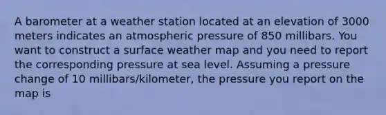 A barometer at a weather station located at an elevation of 3000 meters indicates an atmospheric pressure of 850 millibars. You want to construct a surface weather map and you need to report the corresponding pressure at sea level. Assuming a pressure change of 10 millibars/kilometer, the pressure you report on the map is