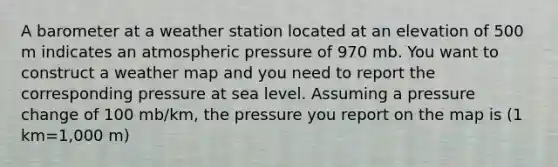 A barometer at a weather station located at an elevation of 500 m indicates an atmospheric pressure of 970 mb. You want to construct a weather map and you need to report the corresponding pressure at sea level. Assuming a pressure change of 100 mb/km, the pressure you report on the map is (1 km=1,000 m)