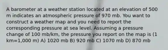 A barometer at a weather station located at an elevation of 500 m indicates an atmospheric pressure of 970 mb. You want to construct a weather map and you need to report the corresponding pressure at sea level. Assuming a pressure change of 100 mb/km, the pressure you report on the map is (1 km=1,000 m) A) 1020 mb B) 920 mb C) 1070 mb D) 870 mb