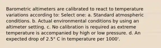 Barometric altimeters are calibrated to react to temperature variations according to: Select one: a. Standard atmospheric conditions. b. Actual environmental conditions by using an altimeter setting. c. No calibration is required as extreme temperature is accompanied by high or low pressure. d. An expected drop of 2.5° C in temperature per 1000'.