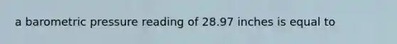 a barometric pressure reading of 28.97 inches is equal to