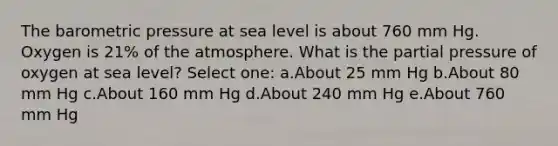 The barometric pressure at sea level is about 760 mm Hg. Oxygen is 21% of the atmosphere. What is the partial pressure of oxygen at sea level? Select one: a.About 25 mm Hg b.About 80 mm Hg c.About 160 mm Hg d.About 240 mm Hg e.About 760 mm Hg