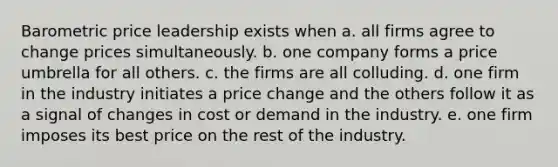 Barometric price leadership exists when a. all firms agree to change prices simultaneously. b. one company forms a price umbrella for all others. c. the firms are all colluding. d. one firm in the industry initiates a price change and the others follow it as a signal of changes in cost or demand in the industry. e. one firm imposes its best price on the rest of the industry.