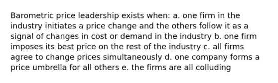 Barometric price leadership exists when: a. one firm in the industry initiates a price change and the others follow it as a signal of changes in cost or demand in the industry b. one firm imposes its best price on the rest of the industry c. all firms agree to change prices simultaneously d. one company forms a price umbrella for all others e. the firms are all colluding