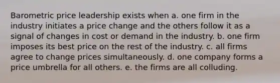 Barometric price leadership exists when a. one firm in the industry initiates a price change and the others follow it as a signal of changes in cost or demand in the industry. b. one firm imposes its best price on the rest of the industry. c. all firms agree to change prices simultaneously. d. one company forms a price umbrella for all others. e. the firms are all colluding.