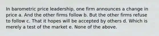 In barometric price leadership, one firm announces a change in price a. And the other firms follow b. But the other firms refuse to follow c. That it hopes will be accepted by others d. Which is merely a test of the market e. None of the above.