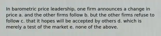 In barometric price leadership, one firm announces a change in price a. and the other firms follow b. but the other firms refuse to follow c. that it hopes will be accepted by others d. which is merely a test of the market e. none of the above.