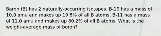 Baron (B) has 2 naturally-occurring isotopes. B-10 has a mass of 10.0 amu and makes up 19.8% of all B atoms. B-11 has a mass of 11.0 amu and makes up 80.2% of all B atoms. What is the weight-average mass of boron?