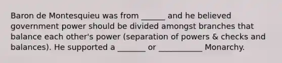 Baron de Montesquieu was from ______ and he believed government power should be divided amongst branches that balance each other's power (separation of powers & checks and balances). He supported a _______ or ___________ Monarchy.