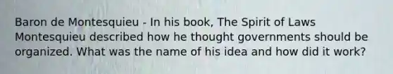 Baron de Montesquieu - In his book, The Spirit of Laws Montesquieu described how he thought governments should be organized. What was the name of his idea and how did it work?