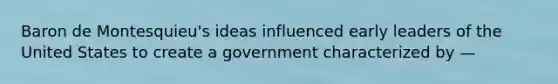 Baron de Montesquieu's ideas influenced early leaders of the United States to create a government characterized by —