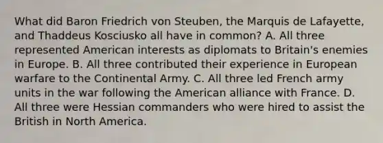 What did Baron Friedrich von Steuben, the Marquis de Lafayette, and Thaddeus Kosciusko all have in common? A. All three represented American interests as diplomats to Britain's enemies in Europe. B. All three contributed their experience in European warfare to the Continental Army. C. All three led French army units in the war following the American alliance with France. D. All three were Hessian commanders who were hired to assist the British in North America.