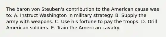 The baron von Steuben's contribution to the American cause was to: A. Instruct Washington in military strategy. B. Supply the army with weapons. C. Use his fortune to pay the troops. D. Drill American soldiers. E. Train the American cavalry.