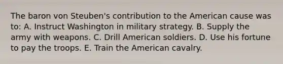 The baron von Steuben's contribution to the American cause was to: A. Instruct Washington in military strategy. B. Supply the army with weapons. C. Drill American soldiers. D. Use his fortune to pay the troops. E. Train the American cavalry.