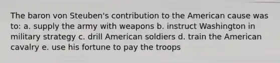 The baron von Steuben's contribution to the American cause was to: a. supply the army with weapons b. instruct Washington in military strategy c. drill American soldiers d. train the American cavalry e. use his fortune to pay the troops