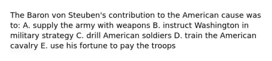 The Baron von Steuben's contribution to the American cause was to: A. supply the army with weapons B. instruct Washington in military strategy C. drill American soldiers D. train the American cavalry E. use his fortune to pay the troops