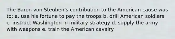 The Baron von Steuben's contribution to the American cause was to: a. use his fortune to pay the troops b. drill American soldiers c. instruct Washington in military strategy d. supply the army with weapons e. train the American cavalry