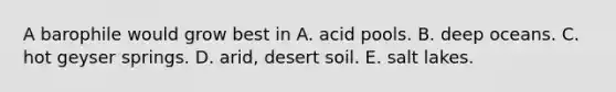 A barophile would grow best in A. acid pools. B. deep oceans. C. hot geyser springs. D. arid, desert soil. E. salt lakes.