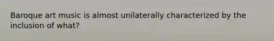 Baroque art music is almost unilaterally characterized by the inclusion of what?