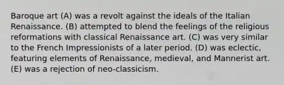 Baroque art (A) was a revolt against the ideals of the Italian Renaissance. (B) attempted to blend the feelings of the religious reformations with classical Renaissance art. (C) was very similar to the French Impressionists of a later period. (D) was eclectic, featuring elements of Renaissance, medieval, and Mannerist art. (E) was a rejection of neo-classicism.